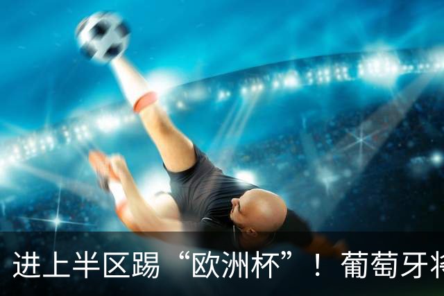 进上半区踢“欧洲杯”！葡萄牙将战克罗地亚 C罗魔笛再相遇